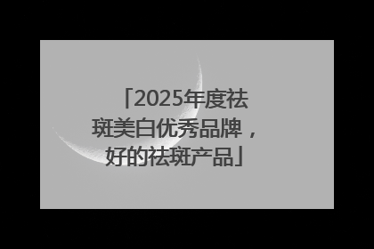 2025年度祛斑美白优秀品牌，好的祛斑产品