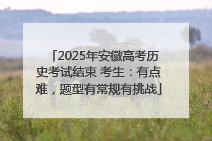 2025年安徽高考历史考试结束 考生：有点难，题型有常规有挑战