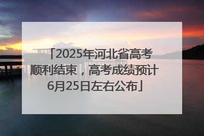 2025年河北省高考顺利结束，高考成绩预计6月25日左右公布