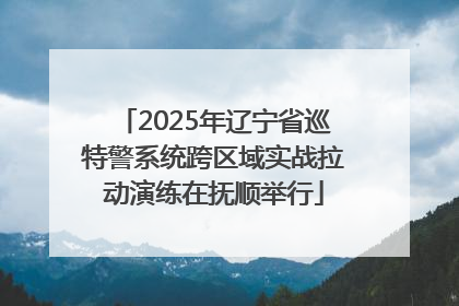 2025年辽宁省巡特警系统跨区域实战拉动演练在抚顺举行