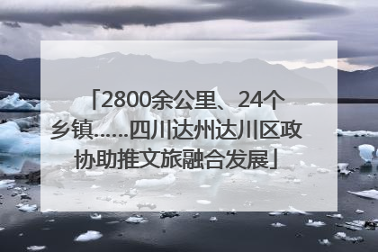 2800余公里、24个乡镇……四川达州达川区政协助推文旅融合发展