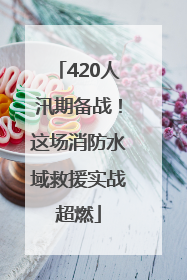 420人汛期备战！这场消防水域救援实战超燃