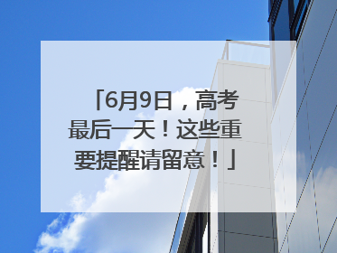 6月9日，高考最后一天！这些重要提醒请留意！