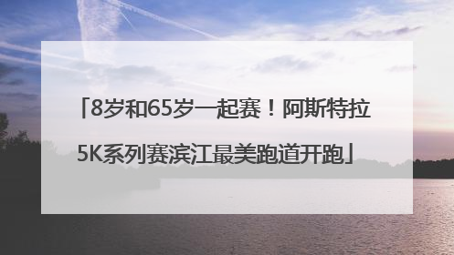 8岁和65岁一起赛！阿斯特拉5K系列赛滨江最美跑道开跑