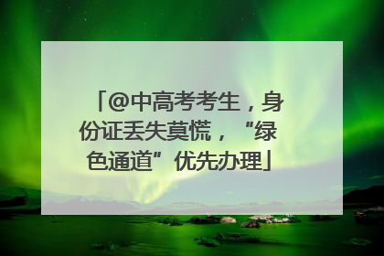 @中高考考生，身份证丢失莫慌，“绿色通道”优先办理
